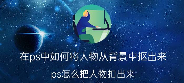 在ps中如何将人物从背景中抠出来 ps怎么把人物扣出来？